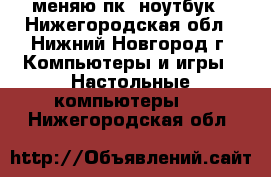 меняю пк. ноутбук - Нижегородская обл., Нижний Новгород г. Компьютеры и игры » Настольные компьютеры   . Нижегородская обл.